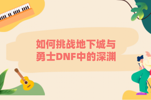 如何挑战地下城与勇士DNF中的深渊？必胜技巧大揭秘！